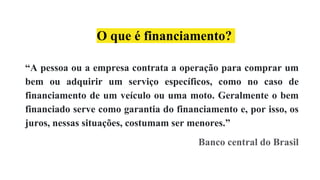 O que é financiamento?
“A pessoa ou a empresa contrata a operação para comprar um
bem ou adquirir um serviço específicos, como no caso de
financiamento de um veículo ou uma moto. Geralmente o bem
financiado serve como garantia do financiamento e, por isso, os
juros, nessas situações, costumam ser menores.”
Banco central do Brasil
 