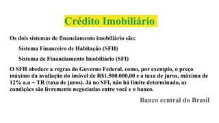 Crédito Imobiliário
Os dois sistemas de financiamento imobiliário são:
Sistema Financeiro de Habitação (SFH)
Sistema de Financiamento Imobiliário (SFI)
O SFH obedece a regras do Governo Federal, como, por exemplo, o preço
máximo da avaliação do imóvel de R$1.500.000,00 e a taxa de juros, máxima de
12% a.a + TR (taxa de juros). Já no SFI, não há limite determinado, as
condições são livremente negociadas entre você e o banco.
Banco central do Brasil
 