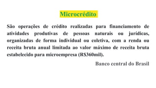 Microcrédito
São operações de crédito realizadas para financiamento de
atividades produtivas de pessoas naturais ou jurídicas,
organizadas de forma individual ou coletiva, com a renda ou
receita bruta anual limitada ao valor máximo de receita bruta
estabelecido para microempresa (R$360mil).
Banco central do Brasil
 