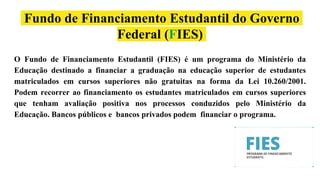 Fundo de Financiamento Estudantil do Governo
Federal (FIES)
O Fundo de Financiamento Estudantil (FIES) é um programa do Ministério da
Educação destinado a financiar a graduação na educação superior de estudantes
matriculados em cursos superiores não gratuitas na forma da Lei 10.260/2001.
Podem recorrer ao financiamento os estudantes matriculados em cursos superiores
que tenham avaliação positiva nos processos conduzidos pelo Ministério da
Educação. Bancos públicos e bancos privados podem financiar o programa.
 