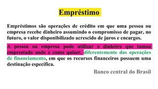 Empréstimo
Empréstimos são operações de crédito em que uma pessoa ou
empresa recebe dinheiro assumindo o compromisso de pagar, no
futuro, o valor disponibilizado acrescido de juros e encargos.
A pessoa ou empresa pode utilizar o dinheiro que tomou
emprestado onde e como quiser, diferentemente das operações
de financiamento, em que os recursos financeiros possuem uma
destinação específica.
Banco central do Brasil
 