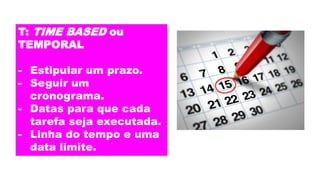 T: TIME BASED ou
TEMPORAL
- Estipular um prazo.
- Seguir um
cronograma.
- Datas para que cada
tarefa seja executada.
- Linha do tempo e uma
data limite.
 