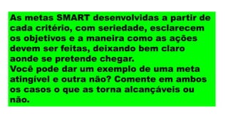 As metas SMART desenvolvidas a partir de
cada critério, com seriedade, esclarecem
os objetivos e a maneira como as ações
devem ser feitas, deixando bem claro
aonde se pretende chegar.
Você pode dar um exemplo de uma meta
atingível e outra não? Comente em ambos
os casos o que as torna alcançáveis ou
não.
 