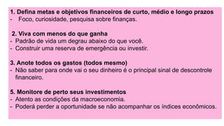 1. Defina metas e objetivos financeiros de curto, médio e longo prazos
- Foco, curiosidade, pesquisa sobre finanças.
2. Viva com menos do que ganha
- Padrão de vida um degrau abaixo do que você.
- Construir uma reserva de emergência ou investir.
3. Anote todos os gastos (todos mesmo)
- Não saber para onde vai o seu dinheiro é o principal sinal de descontrole
financeiro.
5. Monitore de perto seus investimentos
- Atento as condições da macroeconomia.
- Poderá perder a oportunidade se não acompanhar os índices econômicos.
 