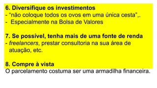 6. Diversifique os investimentos
- “não coloque todos os ovos em uma única cesta”,.
- Especialmente na Bolsa de Valores
7. Se possível, tenha mais de uma fonte de renda
- freelancers, prestar consultoria na sua área de
atuação, etc.
8. Compre à vista
O parcelamento costuma ser uma armadilha financeira.
 