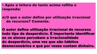 • Após a leitura do texto acima reflita e
responda:
a)O que o autor define por utilização irracional
de recursos? Comente.
O autor define utilização irracional de recursos
todo tipo de desperdício. É importante identificar
se os alunos percebem a irracionalidade
do desperdício, uma vez que são hábitos
desnecessários e que por vezes custam dinheiro.
 