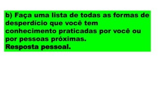 b) Faça uma lista de todas as formas de
desperdício que você tem
conhecimento praticadas por você ou
por pessoas próximas.
Resposta pessoal.
 
