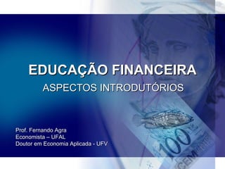 EDUCAÇÃO FINANCEIRA ASPECTOS INTRODUTÓRIOS Prof. Fernando Agra Economista – UFAL Doutor em Economia Aplicada - UFV 