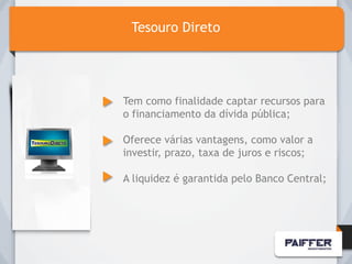 Tesouro Direto




Tem como finalidade captar recursos para
o financiamento da dívida pública;

Oferece várias vantagens, como valor a
investir, prazo, taxa de juros e riscos;

A liquidez é garantida pelo Banco Central;
 