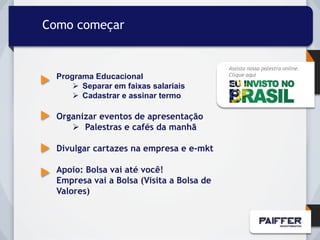 Como começar


                                           Assista nossa palestra online.
  Programa Educacional                     Clique aqui

       Separar em faixas salariais
       Cadastrar e assinar termo

  Organizar eventos de apresentação
      Palestras e cafés da manhã

  Divulgar cartazes na empresa e e-mkt

  Apoio: Bolsa vai até você!
  Empresa vai a Bolsa (Visita a Bolsa de
  Valores)
 