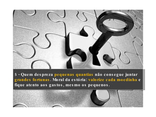 5 - Quem despreza  pequenas quantias  não consegue juntar  grandes fortunas . Moral da estória:  valorize cada moedinha  e fique atento aos gastos, mesmo os pequenos. 