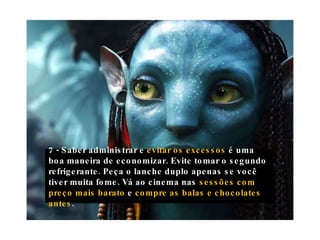 7 - Saber administrar e  evitar os excessos  é uma boa maneira de economizar. Evite tomar o segundo refrigerante. Peça o lanche duplo apenas se você tiver muita fome. Vá ao cinema nas  sessões com preço mais barato  e  compre as balas e chocolates antes . 