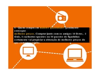 8 - Quem compra em  maiores quantidades  geralmente consegue melhores preços . Comprar junto com os amigos 10 livros,  3 tênis, 5 cachorros-quentes ou 50 pacotes de figurinhas certamente vai propiciar a obtenção de melhores preços do que comprar sozinho. 