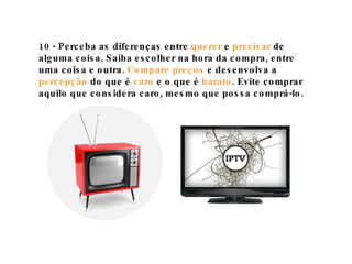10 - Perceba as diferenças entre  querer  e  precisar  de alguma coisa. Saiba escolher na hora da compra, entre uma coisa e outra.  Compare preços  e desenvolva a  percepção  do que é  caro  e o que é  barato . Evite comprar aquilo que considera caro, mesmo que possa comprá-lo. 
