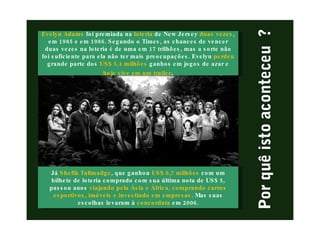 Evelyn Adams   foi premiada na  loteria  de New Jersey  duas vezes , em 1985 e em 1986. Segundo o Times, as chances de vencer duas vezes na loteria é de uma em 17 trilhões, mas a sorte não foi suficiente para ela não ter mais preocupações. Evelyn  perdeu  grande parte dos  US$ 5,4 milhões  ganhos em jogos de azar e  hoje vive em um trailer . Já  Shefik Tallmadge , que ganhou  US$ 6,7 milhões  com um bilhete de loteria comprado com sua última nota de US$ 5, passou anos  viajando pela Ásia e África, comprando carros esportivos, imóveis e investindo em empresas . Mas suas escolhas levaram à  concordata  em 2006. 