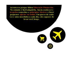Aconteceu porque faltou  Educação Financeira.  No entanto é fácil adquiri-la,  b asta conhecer e  respeitar  conceitos e  princípios básicos  e fazer pequenos  ajustes na rotina . Um passo de cada vez e uma moedinha a cada dia, são capazes de levar você longe.  