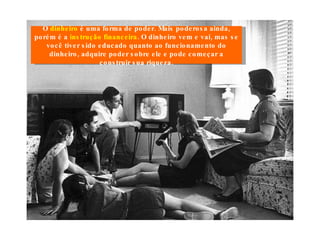 O  dinheiro  é uma forma de poder. Mais poderosa ainda, porém é a  instrução financeira . O dinheiro vem e vai, mas se você tiver sido educado quanto ao funcionamento do dinheiro, adquire poder sobre ele e pode começar a construir sua riqueza. 