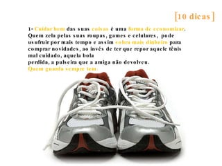 [10 dicas] 1-  Cuidar bem  das suas  coisas  é uma  forma de economizar . Quem zela pelas suas roupas, games e celulares,  pode usufruir por mais tempo e assim  sobra mais dinheiro  para comprar novidades, ao invés de ter que repor aquele tênis mal cuidado, aquela bola perdida, a pulseira que a amiga não devolveu. Quem guarda sempre tem. 