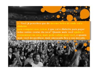 3 - Você já percebeu que do  mesmo bolso de onde sai o dinheiro para comprar suas coisas  é que sai o dinheiro para pagar todas outras contas da casa? Quanto mais você  ajudar a economizar em casa, mais pode sobrar para você , e quanto mais você desperdiçar, mais ameaçada fica a sua mesada. 