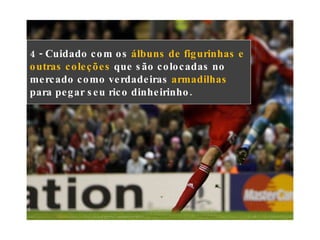 4 - Cuidado com os  álbuns de figurinhas e outras coleções  que são colocadas no mercado como verdadeiras  armadilhas  para pegar seu rico dinheirinho. 