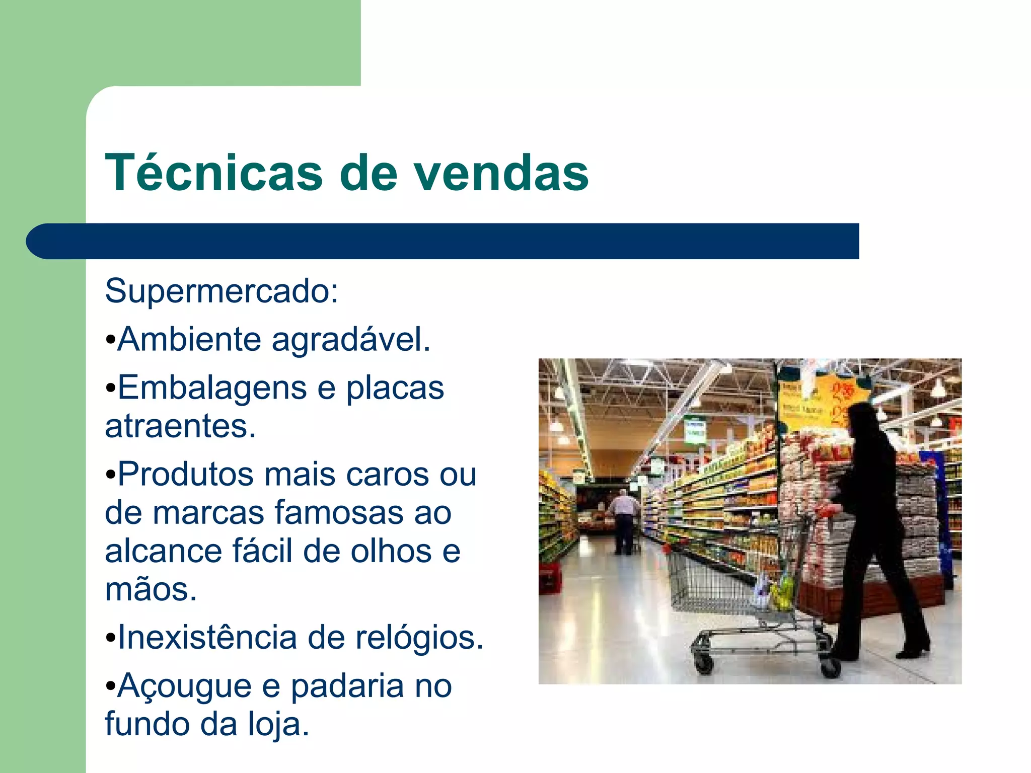 Técnicas de vendas
Supermercado:
●Ambiente agradável.
●Embalagens e placas
atraentes.
●Produtos mais caros ou
de marcas famosas ao
alcance fácil de olhos e
mãos.
●Inexistência de relógios.
●Açougue e padaria no
fundo da loja.
 