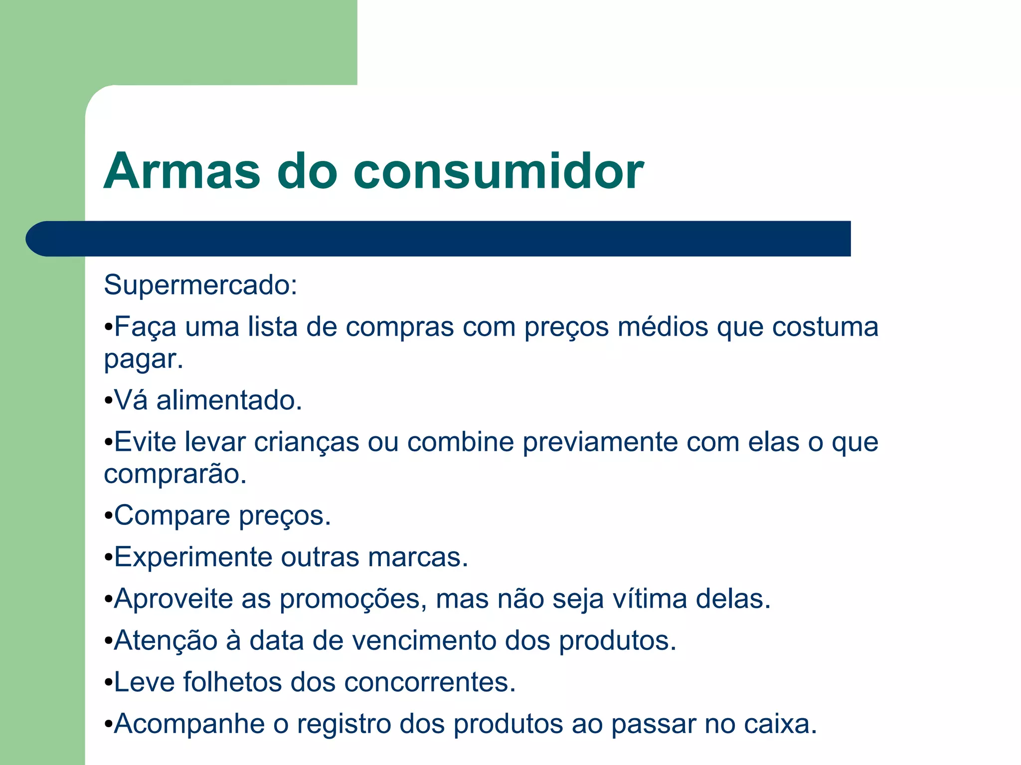 Armas do consumidor
Supermercado:
●Faça uma lista de compras com preços médios que costuma
pagar.
●Vá alimentado.
●Evite levar crianças ou combine previamente com elas o que
comprarão.
●Compare preços.
●Experimente outras marcas.
●Aproveite as promoções, mas não seja vítima delas.
●Atenção à data de vencimento dos produtos.
●Leve folhetos dos concorrentes.
●Acompanhe o registro dos produtos ao passar no caixa.
 