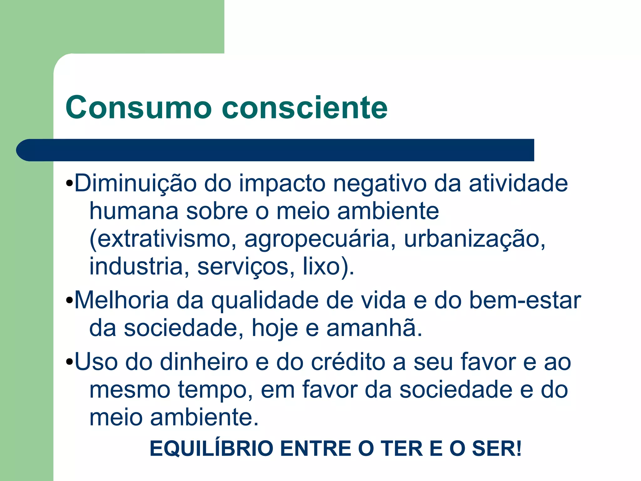 Consumo consciente
●Diminuição do impacto negativo da atividade
humana sobre o meio ambiente
(extrativismo, agropecuária, urbanização,
industria, serviços, lixo).
●Melhoria da qualidade de vida e do bem-estar
da sociedade, hoje e amanhã.
●Uso do dinheiro e do crédito a seu favor e ao
mesmo tempo, em favor da sociedade e do
meio ambiente.
EQUILÍBRIO ENTRE O TER E O SER!
 