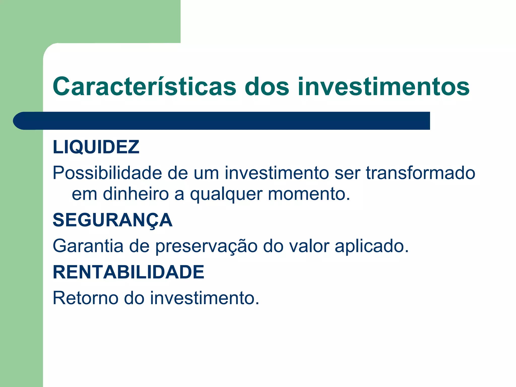 Características dos investimentos
LIQUIDEZ
Possibilidade de um investimento ser transformado
em dinheiro a qualquer momento.
SEGURANÇA
Garantia de preservação do valor aplicado.
RENTABILIDADE
Retorno do investimento.
 