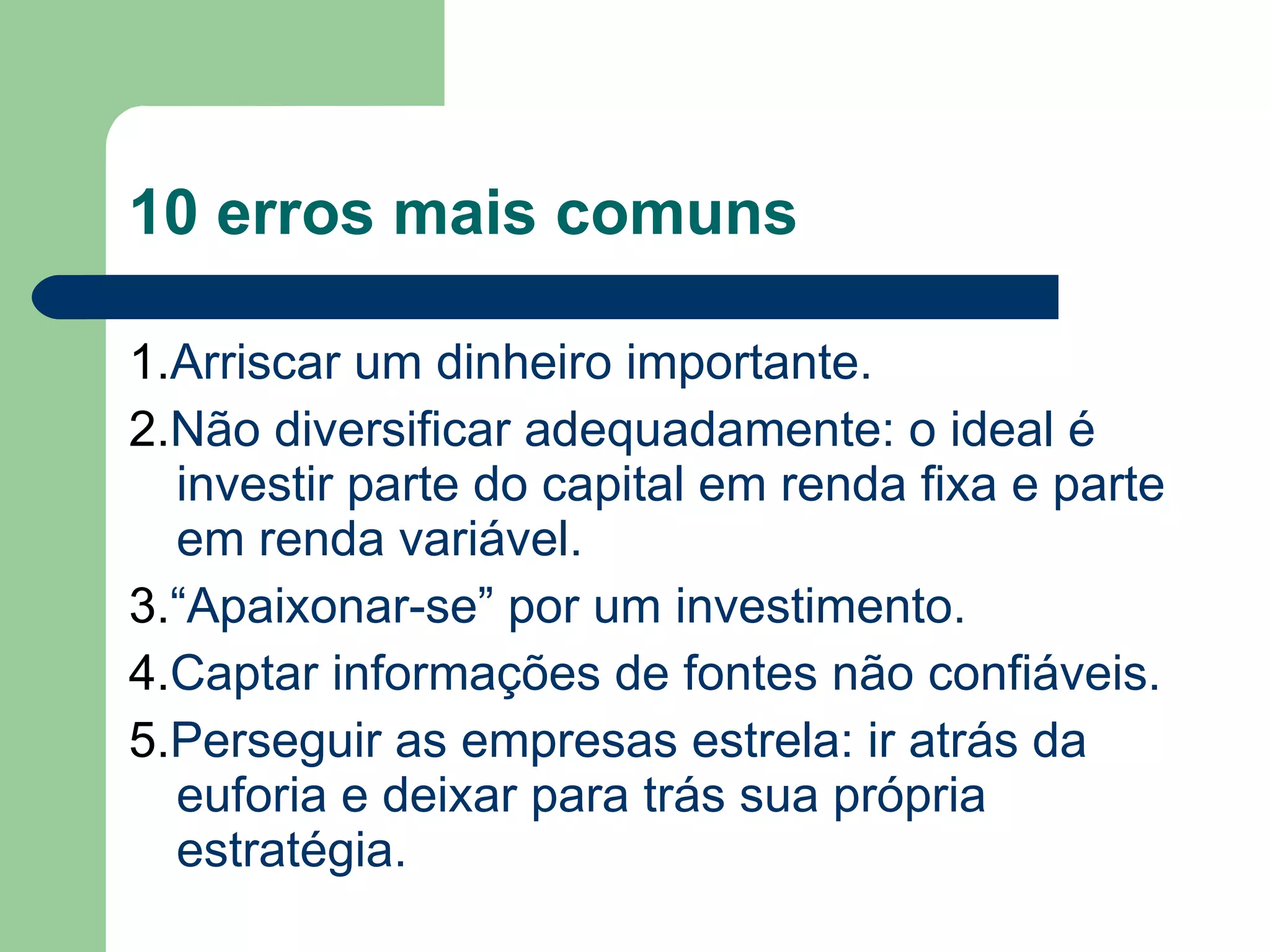 10 erros mais comuns
1.Arriscar um dinheiro importante.
2.Não diversificar adequadamente: o ideal é
investir parte do capital em renda fixa e parte
em renda variável.
3.“Apaixonar-se” por um investimento.
4.Captar informações de fontes não confiáveis.
5.Perseguir as empresas estrela: ir atrás da
euforia e deixar para trás sua própria
estratégia.
 