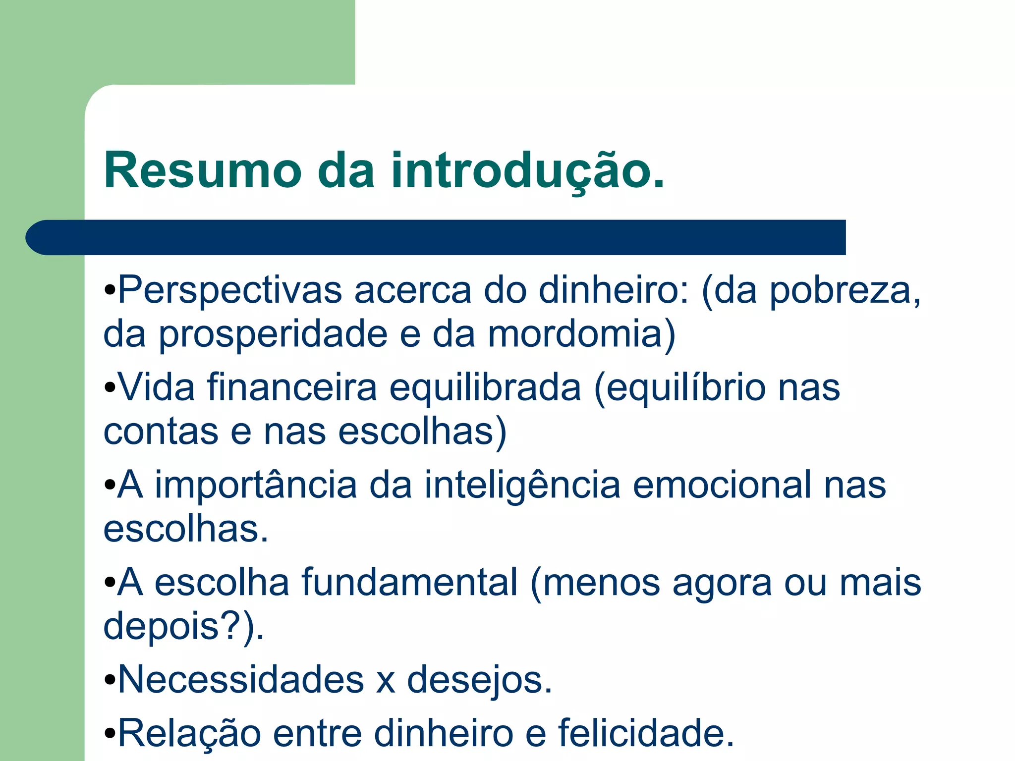 Resumo da introdução.
●Perspectivas acerca do dinheiro: (da pobreza,
da prosperidade e da mordomia)
●Vida financeira equilibrada (equilíbrio nas
contas e nas escolhas)
●A importância da inteligência emocional nas
escolhas.
●A escolha fundamental (menos agora ou mais
depois?).
●Necessidades x desejos.
●Relação entre dinheiro e felicidade.
 