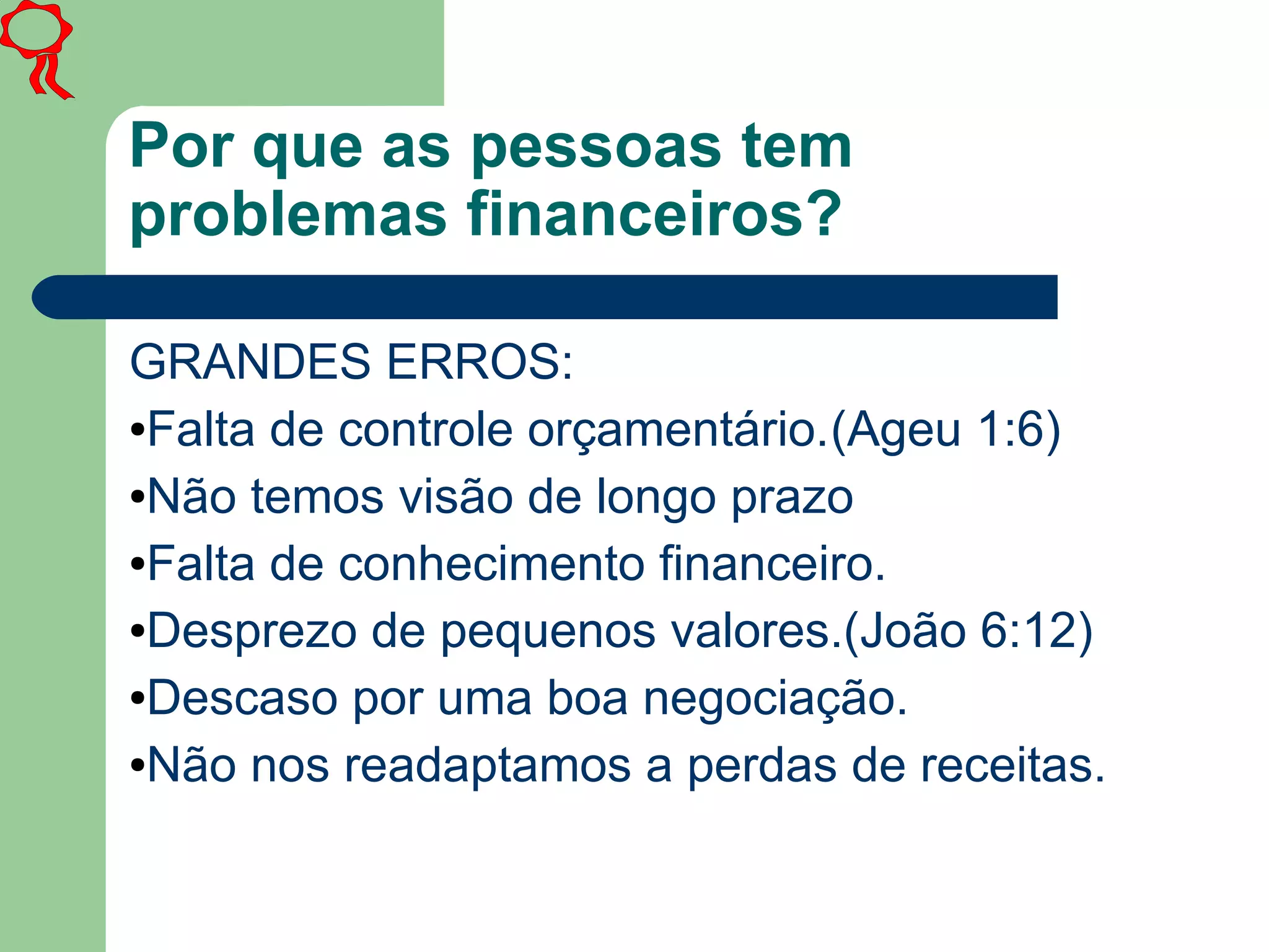 Por que as pessoas tem
problemas financeiros?
GRANDES ERROS:
●Falta de controle orçamentário.(Ageu 1:6)
●Não temos visão de longo prazo
●Falta de conhecimento financeiro.
●Desprezo de pequenos valores.(João 6:12)
●Descaso por uma boa negociação.
●Não nos readaptamos a perdas de receitas.
 