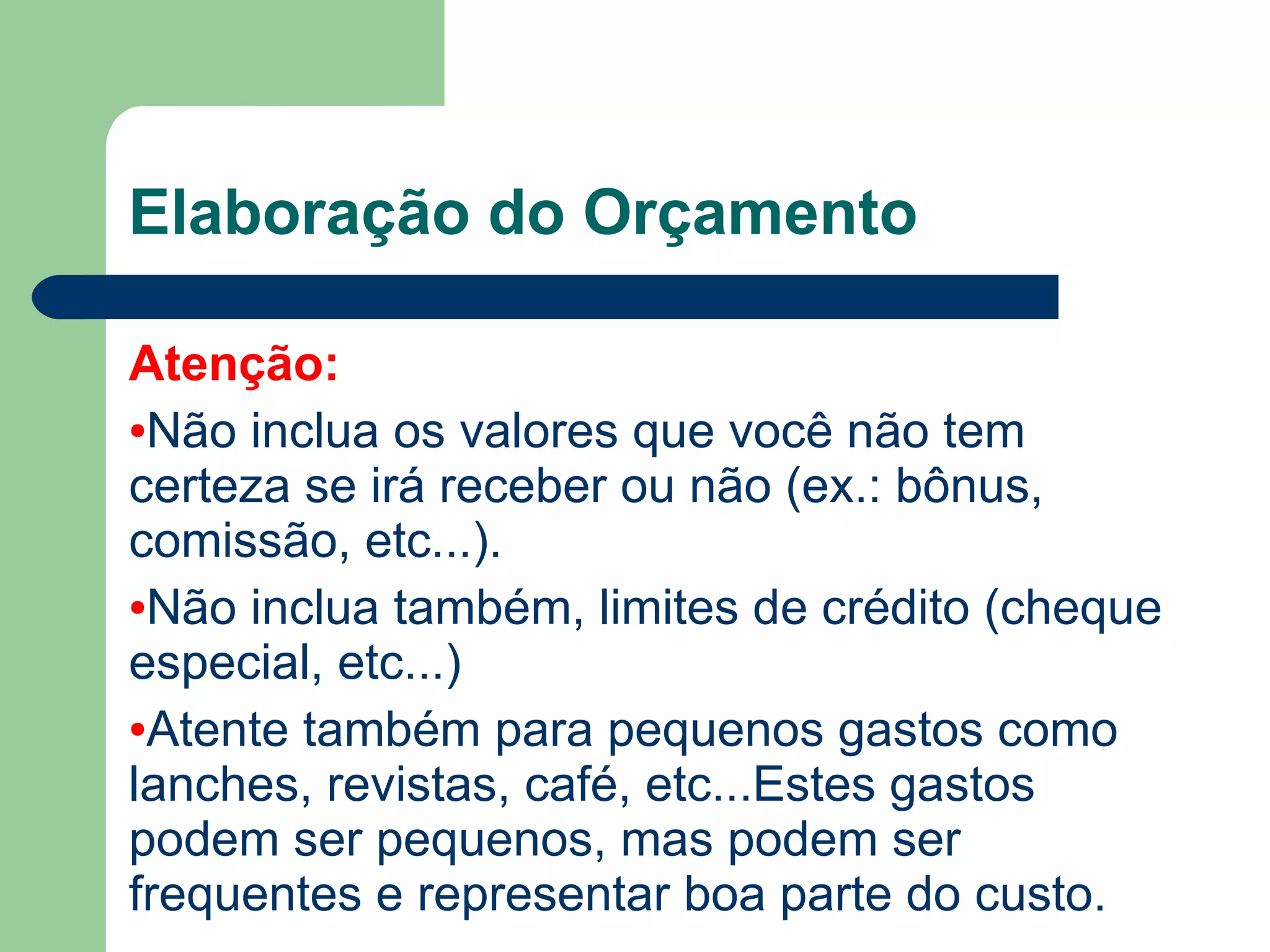 Elaboração do Orçamento
Atenção:
●Não inclua os valores que você não tem
certeza se irá receber ou não (ex.: bônus,
comissão, prêmio por produção, etc...).
●Não inclua também, limites de crédito (cheque
especial, etc...)
●Atente também para pequenos gastos como
lanches, revistas, café, etc...Estes gastos
podem ser pequenos, mas podem ser
frequentes e representar boa parte do custo.
 