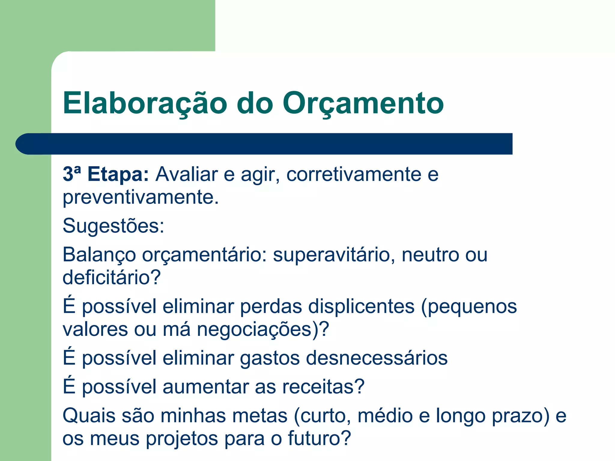 Elaboração do Orçamento
3ª Etapa: Avaliar e agir, corretivamente e
preventivamente.
Sugestões:
Balanço orçamentário: superavitário, neutro ou
deficitário?
É possível eliminar perdas displicentes (pequenos
valores ou má negociações)?
É possível eliminar gastos desnecessários
É possível aumentar as receitas?
Quais são minhas metas (curto, médio e longo prazo) e
os meus projetos para o futuro?
 