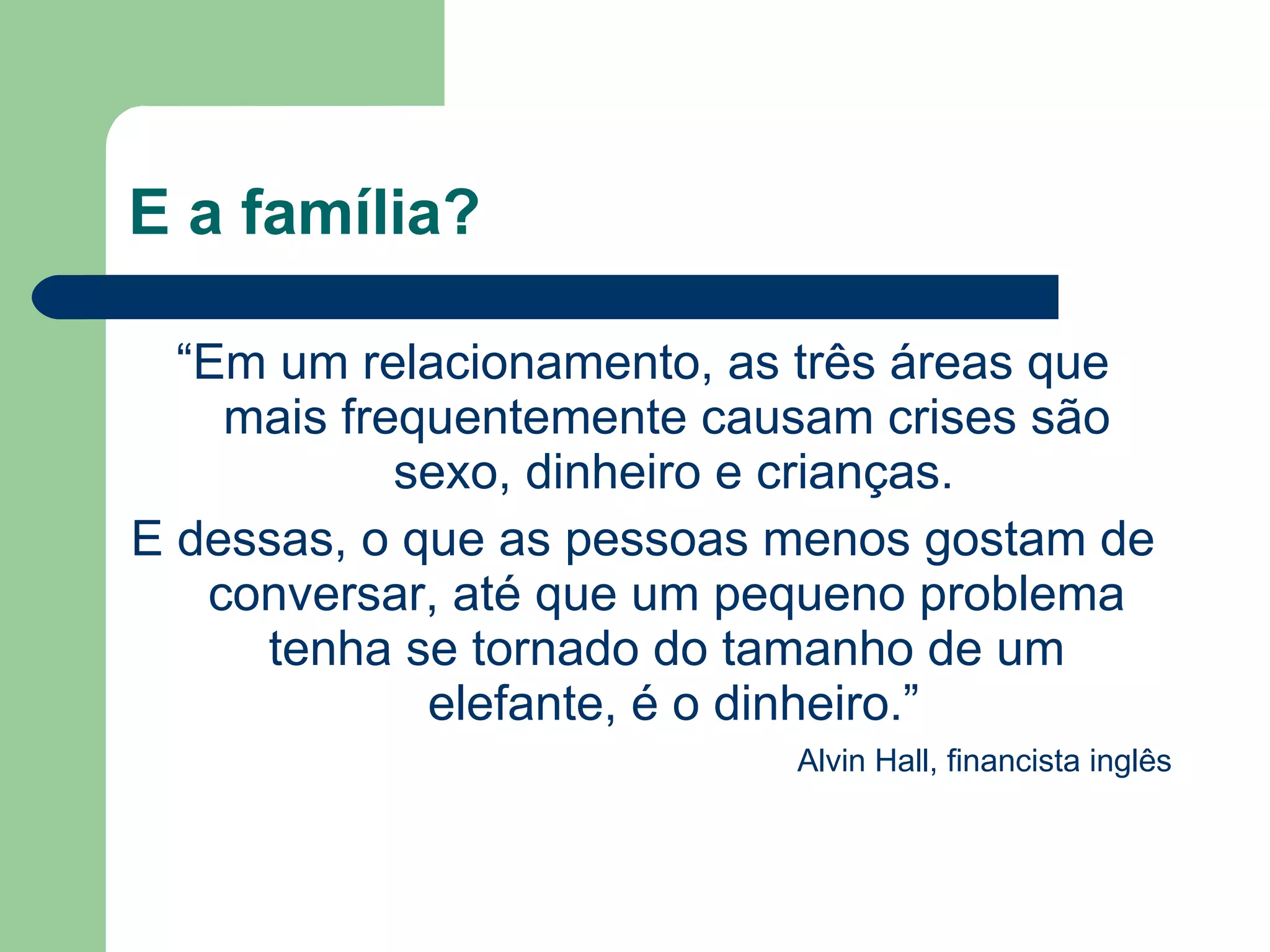 E a família?
“Em um relacionamento, as três áreas que
mais frequentemente causam crises são
sexo, dinheiro e crianças.
E dessas, o que as pessoas menos gostam de
conversar, até que um pequeno problema
tenha se tornado do tamanho de um
elefante, é o dinheiro.”
Alvin Hall, financista inglês
 
