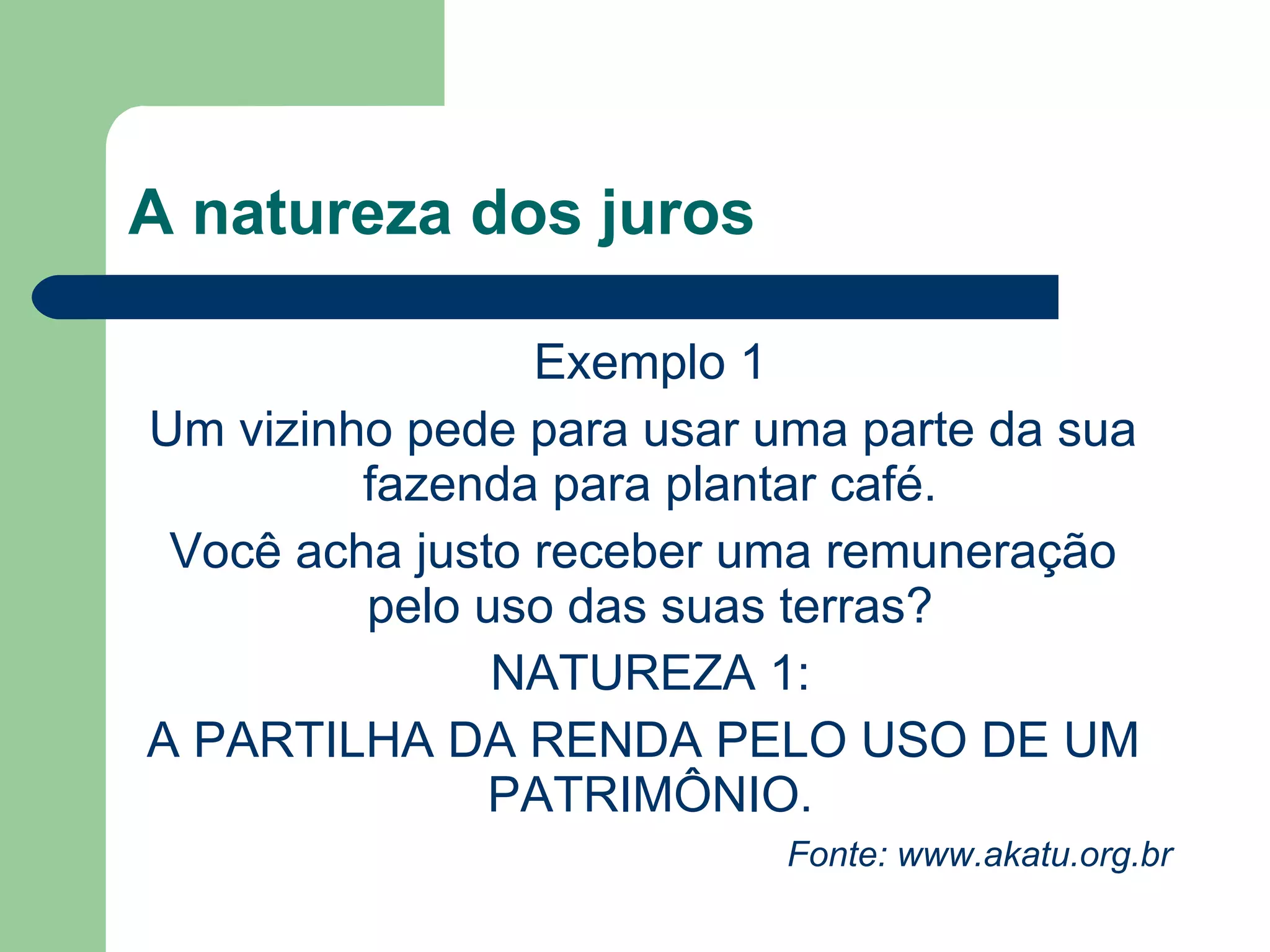 O que são juros?
VISÃO DE QUEM PAGA
Juros são uma espécie de aluguel que um
indivíduo paga para usar um dinheiro que não
é seu, ou o preço da impaciência.
VISÃO DE QUEM RECEBE
Juros são uma espécie de aluguel que o
indivíduo recebe para aplicar o seu dinheiro, ou
a remuneração por saber esperar
 