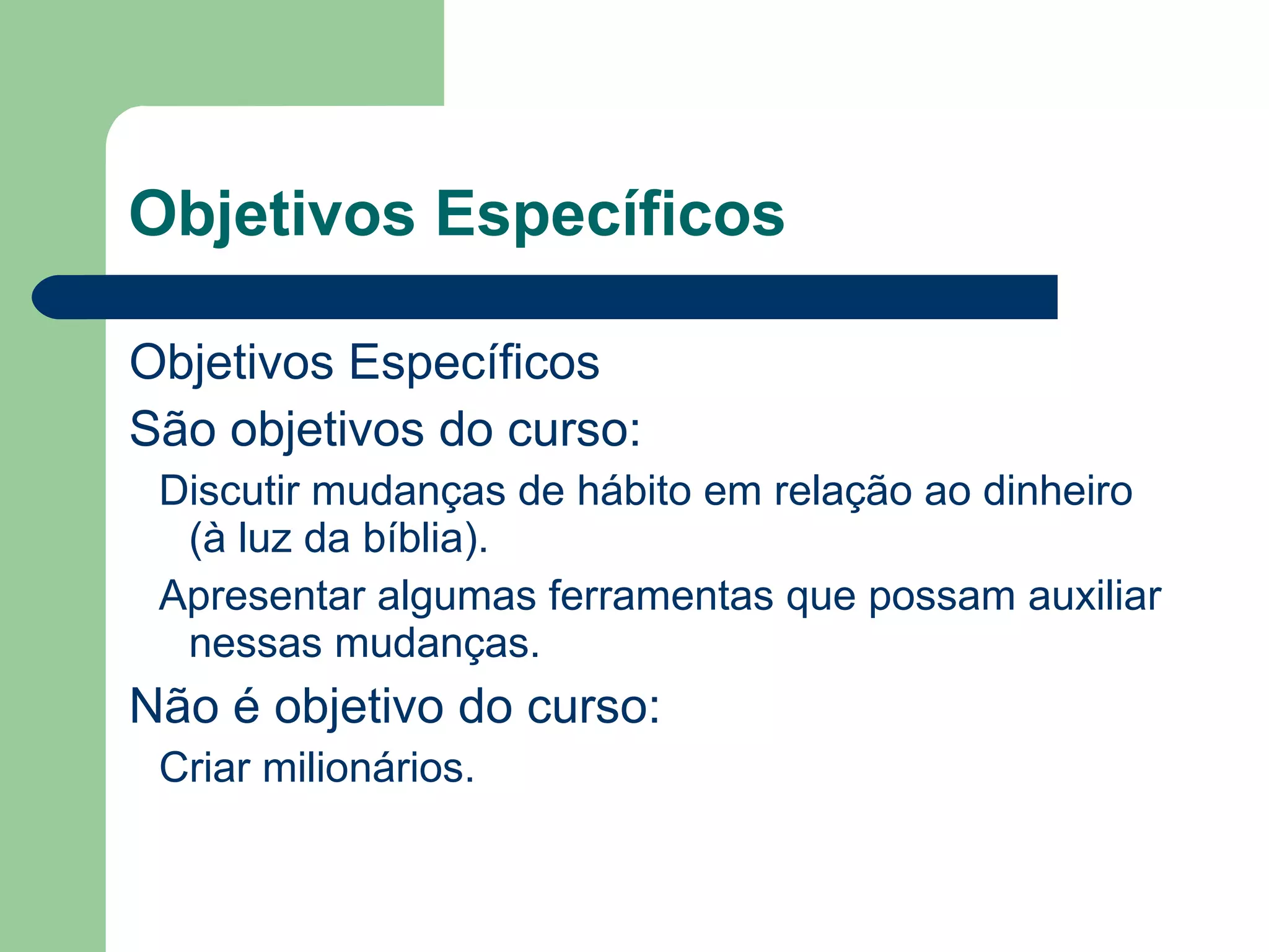 Objetivos Específicos
Objetivos Específicos
São objetivos do curso:
Discutir mudanças de hábito em relação ao dinheiro
(à luz da bíblia).
Apresentar algumas ferramentas que possam auxiliar
nessas mudanças.
Não é objetivo do curso:
Criar milionários.
 