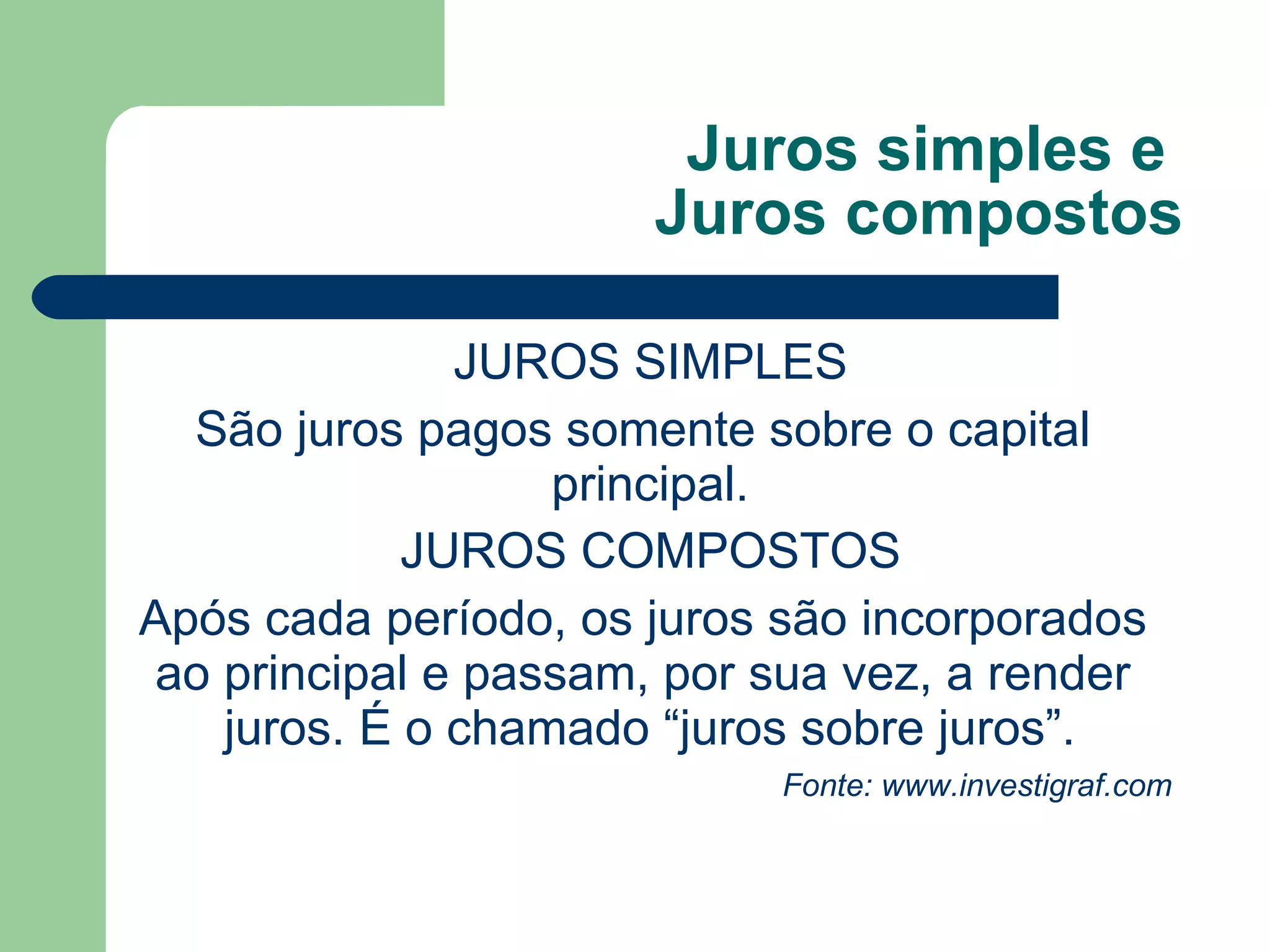 Juros simples e
Juros compostos
JUROS SIMPLES
São juros pagos somente sobre o capital
principal.
JUROS COMPOSTOS
Após cada período, os juros são incorporados
ao principal e passam, por sua vez, a render
juros. É o chamado “juros sobre juros”.
Fonte: www.investigraf.com
 