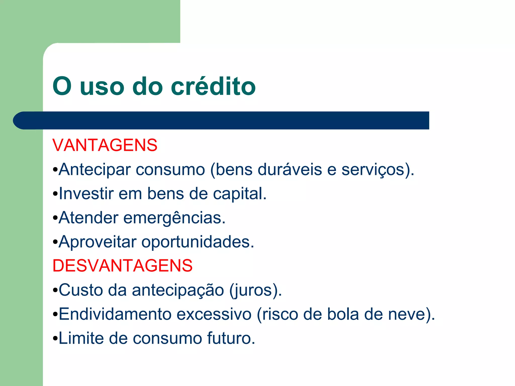 O uso do crédito
VANTAGENS
●Antecipar consumo (bens duráveis e serviços).
●Investir em bens de capital.
●Atender emergências.
●Aproveitar oportunidades.
DESVANTAGENS
●Custo da antecipação (juros).
●Endividamento excessivo (risco de bola de neve).
●Limite de consumo futuro.
 