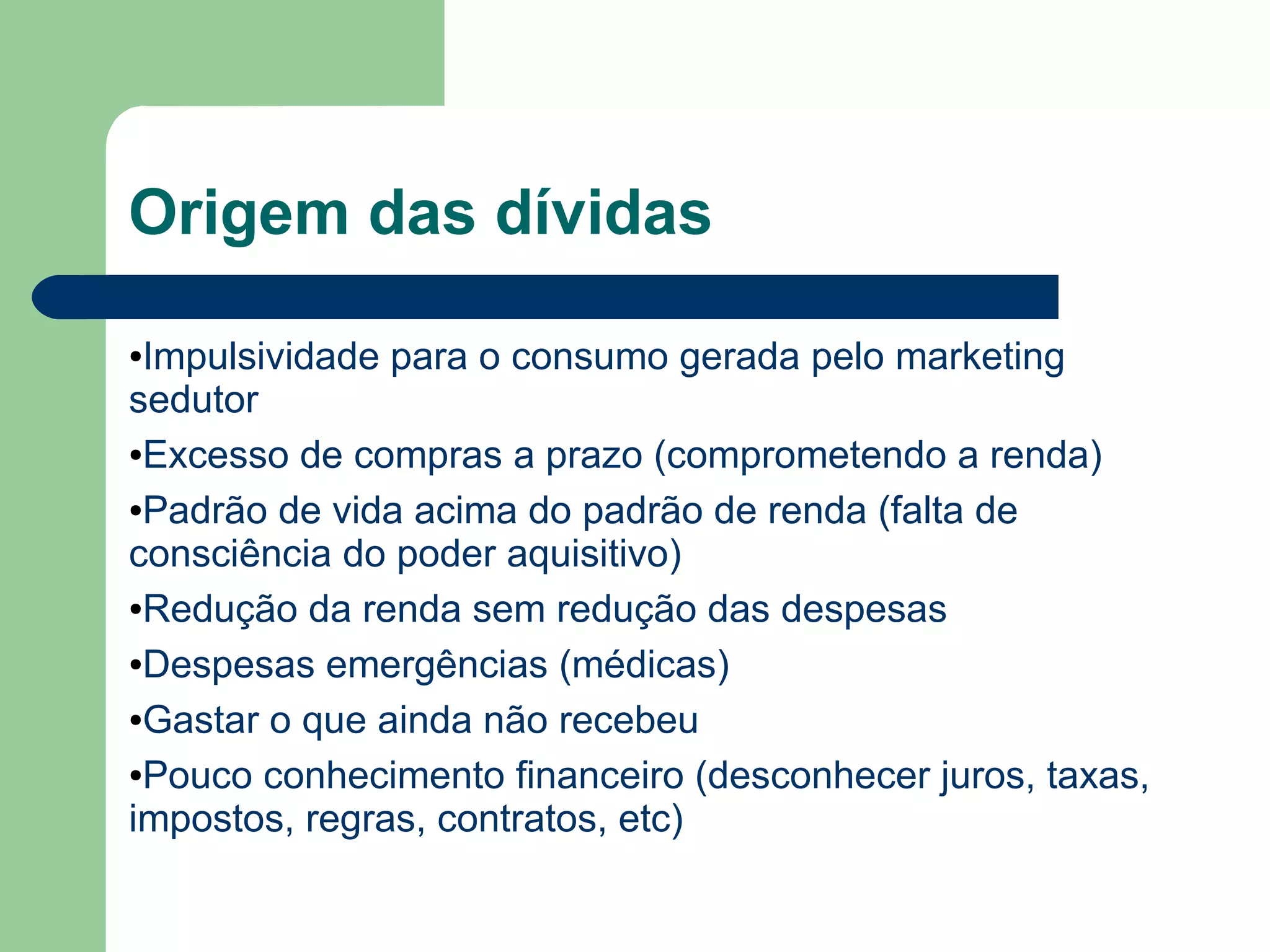 Origem das dívidas
●Impulsividade para o consumo gerada pelo marketing
sedutor
●Excesso de compras a prazo (comprometendo a renda)
●Padrão de vida acima do padrão de renda (falta de
consciência do poder aquisitivo)
●Redução da renda sem redução das despesas
●Despesas emergências (médicas)
●Gastar o que ainda não recebeu
●Pouco conhecimento financeiro (desconhecer juros, taxas,
impostos, regras, contratos, etc)
 