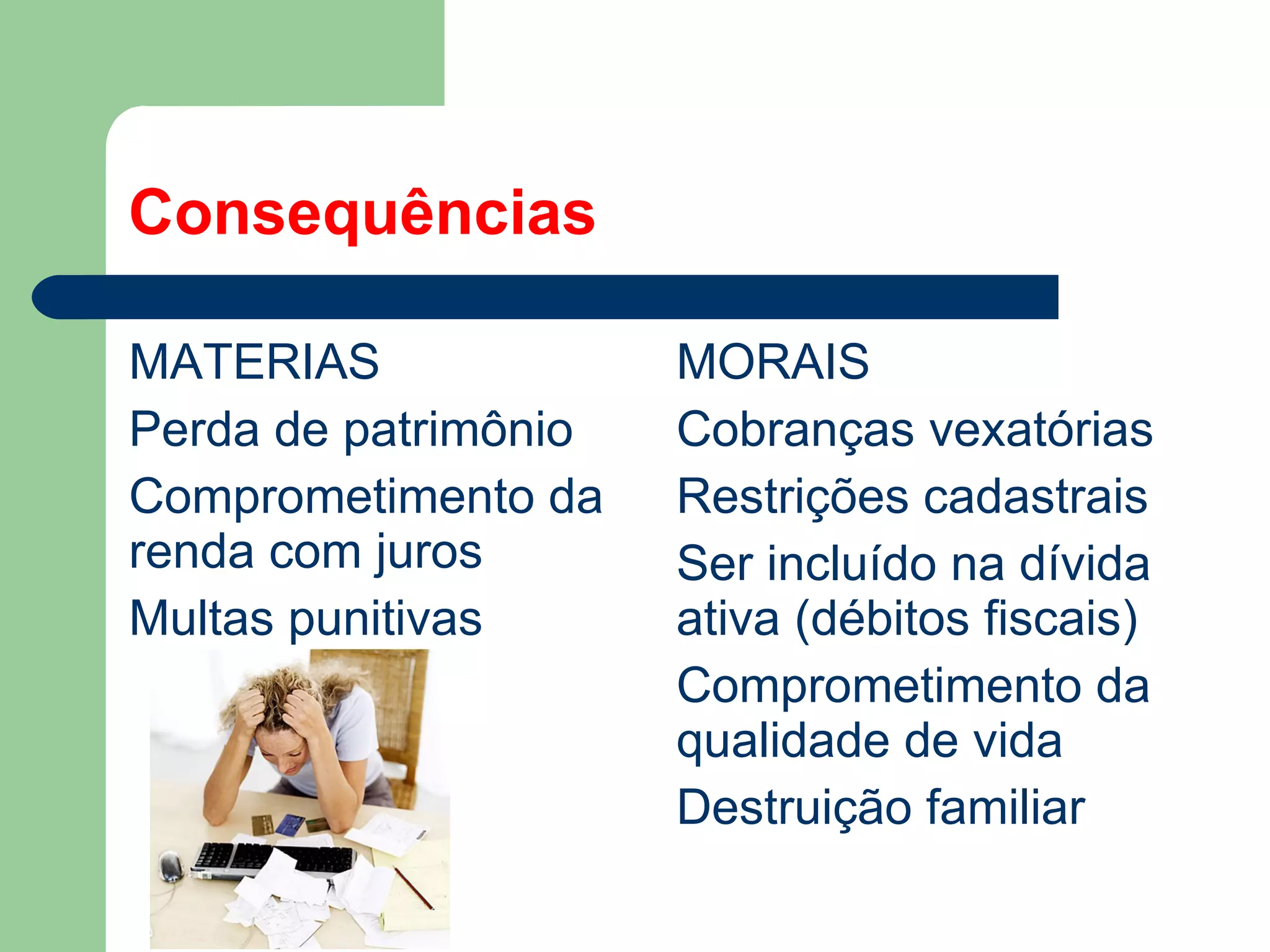 Consequências
MATERIAS
Perda de patrimônio
Comprometimento da
renda com juros
Multas punitivas
MORAIS
Cobranças vexatórias
Restrições cadastrais
Ser incluído na dívida
ativa (débitos fiscais)
Comprometimento da
qualidade de vida
Destruição familiar
 