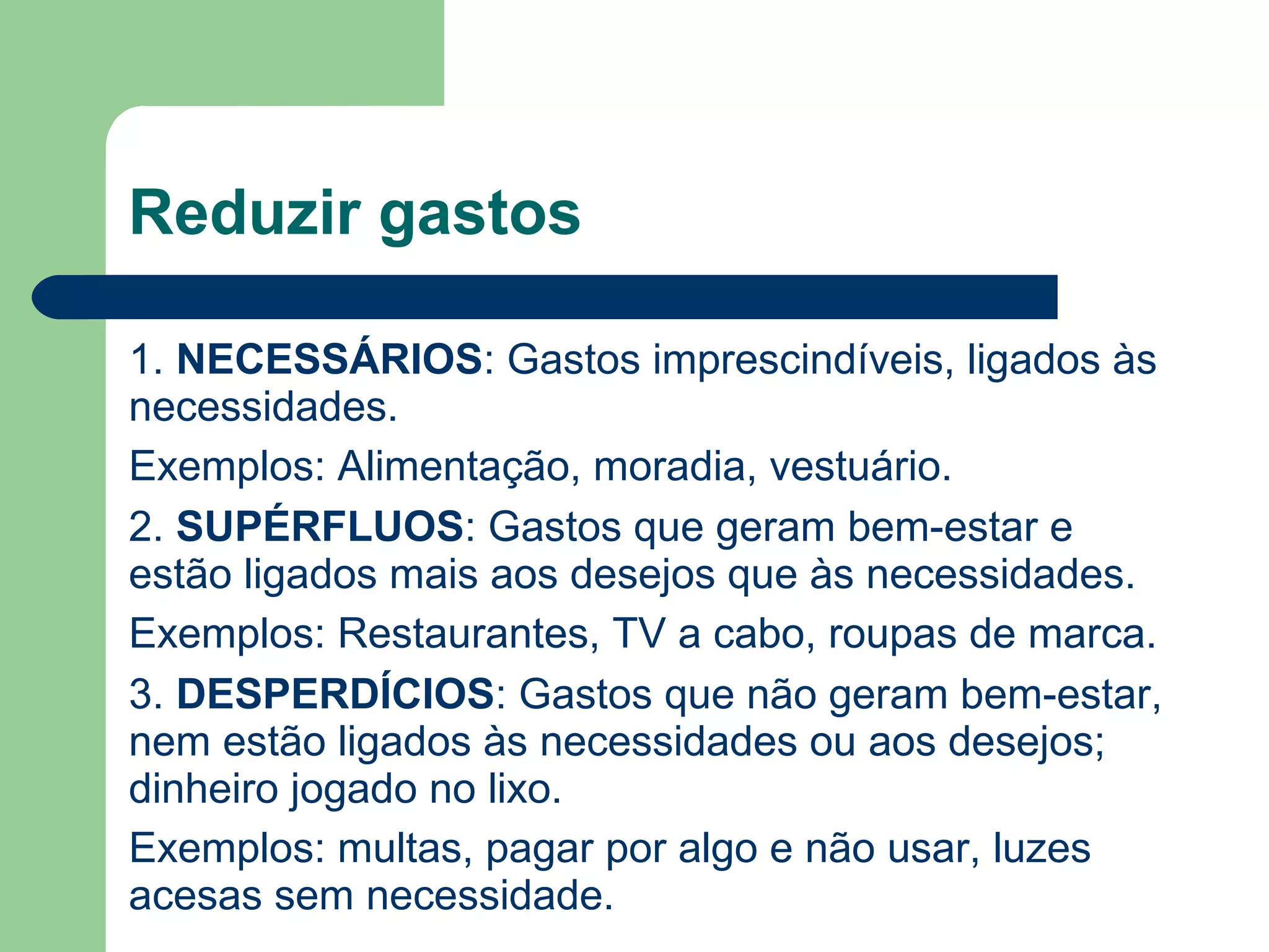 Reduzir gastos
1. NECESSÁRIOS: Gastos imprescindíveis, ligados às
necessidades.
Exemplos: Alimentação, moradia, vestuário.
2. SUPÉRFLUOS: Gastos que geram bem-estar e
estão ligados mais aos desejos que às necessidades.
Exemplos: Restaurantes, TV a cabo, roupas de marca.
3. DESPERDÍCIOS: Gastos que não geram bem-estar,
nem estão ligados às necessidades ou aos desejos;
dinheiro jogado no lixo.
Exemplos: multas, pagar por algo e não usar, luzes
acesas sem necessidade.
 