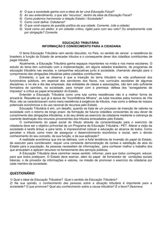 4) O que a sociedade ganha com a ideia de ter uma Educação Fiscal?
5) Ao seu entendimento, o que são “recursos”, dentro da ideia da Educação Fiscal?
6) Como podemos harmonizar a relação Estado / Sociedade?
7) Como você define: Cidadania?
8) O que você espera da questão política da sua cidade. Comente. (cite a cidade)
9) Você como um eleitor, é um cidadão crítico, rígido para com seu voto? Ou simplesmente vota
por obrigação? Comente.
EDUCAÇÃO TRIBUTÁRIA
INFORMAÇÃO E CONHECIMENTO PARA A CIDADANIA
O tema Educação Tributária vem sendo discutido, no País, no sentido de vencer a resistência do
brasileiro à função do Estado de arrecadar tributos e o consequente dever dos cidadãos contribuintes de
pagar tributos.
Atualmente, a Educação Tributária ganha espaços importantes na mídia e nos meios escolares. O
estudo do tema tem culminado com a implementação, em alguns estados brasileiros, de programas de
educação tributária nas escolas, e campanhas educativas junto à sociedade, chamando atenção para o
cumprimento das obrigações tributárias pelos cidadãos contribuintes.
Entretanto, o que se observa é que a inserção do tema tributário na vida profissional dos
funcionários públicos, em especial dos servidores dos fiscos, nos currículos escolares de algumas
disciplinas, e no dia a dia das empresas, das entidades de classe e associações, não tem sido suficiente
formadora de opiniões, na sociedade, para romper com a premissa: defesa dos “sonegadores de
impostos” e crítica ao papel arrecadador do Estado.
Entender a Educação Tributária como uma luta contra resistências não é a melhor forma de
encará-la. Ressalte-se que já à época da “Inconfidência Mineira”, as lutas travadas pelos homens de Vila
Rica, não se caracterizavam como mera resistência à exigência de tributos, mas como a defesa de nossos
potenciais econômicos e do uso racional de recursos pelo Estado.
Educação Tributária é sim, um desafio, quando se trata de um processo de inserção de valores na
sociedade com o retorno de longo prazo: da formação de futuros cidadãos conscientes do seu dever de
cumprimento das obrigações tributárias, e do seu direito ao exercício da cidadania mediante a cobrança da
coerente destinação dos recursos provenientes dos tributos arrecadados pelo Estado.
O conhecimento do papel social do tributo através da conscientização para o exercício da
cidadania deve ser o objetivo primordial de um Programa de Educação Tributária - PET. Alterar a visão da
sociedade é tarefa árdua; e para tanto, é imprescindível colocar a educação ao alcance de todos. Como
perceber o tributo como meio de assegurar o desenvolvimento econômico e social, sem o devido
conhecimento do seu conceito, da sua função, e da sua aplicação?
A realidade econômica que ora se delineia, com a forte tendência de inversão do papel do Estado,
de executor para coordenador, requer uma constante demonstração de contas e satisfação de atos do
Estado para a população. As pessoas necessitam de informações, para conhecer melhor o trabalho dos
que arrecadam e aplicam recursos no fornecimento dos serviços públicos.
A Educação Tributária deve caminhar nesse sentido: informar, para que todos conheçam; educar,
para que todos pratiquem. O Estado deve exercer, além do papel de fornecedor de condições sociais
básicas, o de provedor de informações e valores, na missão de promover o exercício da cidadania por
cada membro da sociedade.
QUESTIONÁRIO
1) Qual o ideal da Educação Tributária? Qual o sentido da Educação Tributária?
2) Na sua opinião, o conhecimento das pessoas sobre a situação tributária é importante para a
sociedade? O que promove? Qual seu conhecimento sobre a causa tributária? É a favor? Descreva.
 