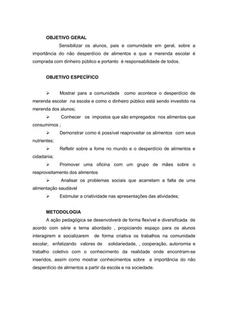 OBJETIVO GERAL
              Sensibilizar os alunos, pais e comunidade em geral, sobre a
importância do não desperdício de alimentos e que a merenda escolar é
comprada com dinheiro público e portanto é responsabilidade de todos.


      OBJETIVO ESPECÍFICO


             Mostrar para a comunidade      como acontece o desperdício de
merenda escolar na escola e como o dinheiro público está sendo investido na
merenda dos alunos;
              Conhecer os impostos que são empregados nos alimentos que
consumimos ;
             Demonstrar como é possível reaproveitar os alimentos com seus
nutrientes;
             Refletir sobre a fome no mundo e o desperdício de alimentos e
cidadania;
             Promover uma oficina com um grupo de mães sobre o
reaproveitamento dos alimentos
              Analisar os problemas sociais que acarretam a falta de uma
alimentação saudável
             Estimular a criatividade nas apresentações das atividades;


      METODOLOGIA
      A ação pedagógica se desenvolverá de forma flexível e diversificada de
acordo com série e tema abordado , propiciando espaço para os alunos
interagirem e socializarem    de forma criativa os trabalhos na comunidade
escolar, enfatizando valores de      solidariedade, , cooperação, autonomia e
trabalho coletivo com o conhecimento da realidade onde encontram-se
inseridos, assim como mostrar conhecimentos sobre a importância do não
desperdício de alimentos a partir da escola e na sociedade.
 