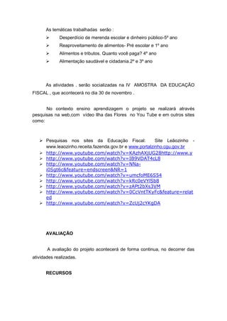 As temáticas trabalhadas serão :
            Desperdício de merenda escolar e dinheiro público-5º ano
            Reaproveitamento de alimentos- Pré escolar e 1º ano
            Alimentos e tributos. Quanto você paga? 4º ano
            Alimentação saudável e cidadania.2º e 3º ano




      As atividades . serão socializadas na IV AMOSTRA DA EDUCAÇÃO
FISCAL , que acontecerá no dia 30 de novembro .


      No contexto ensino aprendizagem o projeto se realizará através
pesquisas na web,com vídeo Ilha das Flores no You Tube e em outros sites
como:



    Pesquisas nos sites da Educação Fiscal:            Site Leãozinho -
     www.leaozinho.receita.fazenda.gov.br e www.portalzinho.cgu.gov.br
    http://www.youtube.com/watch?v=KAzhAXjUG28http://www.y
    http://www.youtube.com/watch?v=IB9VDAT4cL8
    http://www.youtube.com/watch?v=NNa-
     i0Sgt6c&feature=endscreen&NR=1
    http://www.youtube.com/watch?v=umcfoME6S54
    http://www.youtube.com/watch?v=kRc0eVYlSb8
    http://www.youtube.com/watch?v=zAPt2bXs3VM
    http://www.youtube.com/watch?v=0CcVntTKyFc&feature=relat
     ed
    http://www.youtube.com/watch?v=ZcUj2cYKgDA




      AVALIAÇÃO


       A avaliação do projeto acontecerá de forma continua, no decorrer das
atividades realizadas.


      RECURSOS
 
