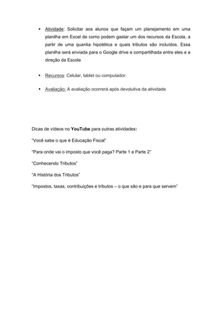  Atividade: Solicitar aos alunos que façam um planejamento em uma
planilha em Excel de como podem gastar um dos recursos da Escola, a
partir de uma quantia hipotética e quais tributos são incluídos. Essa
planilha será enviada para o Google drive e compartilhada entre eles e a
direção da Escola
 Recursos: Celular, tablet ou computador.
 Avaliação: A avaliação ocorrerá após devolutiva da atividade
Dicas de vídeos no YouTube para outras atividades:
“Você sabe o que é Educação Fiscal”
“Para onde vai o imposto que você paga? Parte 1 e Parte 2”
“Conhecendo Tributos”
“A História dos Tributos”
“Impostos, taxas, contribuições e tributos – o que são e para que servem”
 
