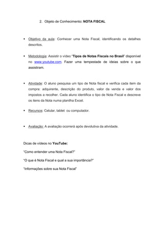 2. Objeto de Conhecimento: NOTA FISCAL
 Objetivo da aula: Conhecer uma Nota Fiscal, identificando os detalhes
descritos.
 Metodologia: Assistir o vídeo “Tipos de Notas Fiscais no Brasil” disponível
no www.youtube.com. Fazer uma tempestade de ideias sobre o que
assistiram.
 Atividade: O aluno pesquisa um tipo de Nota fiscal e verifica cada item da
compra: adquirente, descrição do produto, valor da venda e valor dos
impostos a recolher. Cada aluno identifica o tipo de Nota Fiscal e descreve
os itens da Nota numa planilha Excel.
 Recursos: Celular, tablet ou computador.
 Avaliação: A avaliação ocorrerá após devolutiva da atividade.
Dicas de vídeos no YouTube:
“Como entender uma Nota Fiscal?”
“O que é Nota Fiscal e qual a sua importância?”
“Informações sobre sua Nota Fiscal”
 