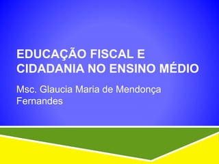 EDUCAÇÃO FISCAL E
CIDADANIA NO ENSINO MÉDIO
Msc. Glaucia Maria de Mendonça
Fernandes
 