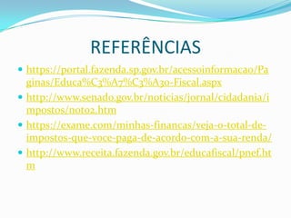 REFERÊNCIAS
 https://portal.fazenda.sp.gov.br/acessoinformacao/Pa
ginas/Educa%C3%A7%C3%A3o-Fiscal.aspx
 http://www.senado.gov.br/noticias/jornal/cidadania/i
mpostos/not02.htm
 https://exame.com/minhas-financas/veja-o-total-de-
impostos-que-voce-paga-de-acordo-com-a-sua-renda/
 http://www.receita.fazenda.gov.br/educafiscal/pnef.ht
m
 