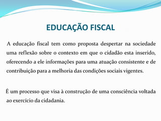 A educação fiscal tem como proposta despertar na sociedade
uma reflexão sobre o contexto em que o cidadão esta inserido,
oferecendo a ele informações para uma atuação consistente e de
contribuição para a melhoria das condições sociais vigentes.
É um processo que visa à construção de uma consciência voltada
ao exercício da cidadania.
EDUCAÇÃO FISCAL
 