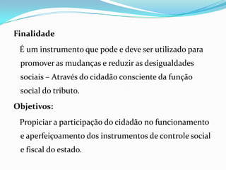 Finalidade
É um instrumento que pode e deve ser utilizado para
promover as mudanças e reduzir as desigualdades
sociais – Através do cidadão consciente da função
social do tributo.
Objetivos:
Propiciar a participação do cidadão no funcionamento
e aperfeiçoamento dos instrumentos de controle social
e fiscal do estado.
 